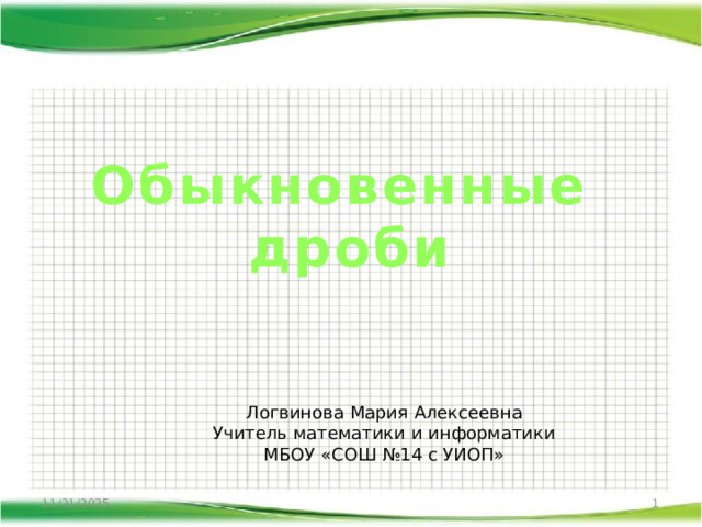 Обыкновенные  дроби Логвинова Мария Алексеевна Учитель математики и информатики МБОУ «СОШ №14 с УИОП» 11/21/2025  