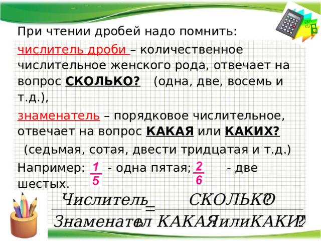  При чтении дробей надо помнить:  числитель дроби – количественное числительное женского рода, отвечает на вопрос СКОЛЬКО?   (одна, две, восемь и т.д.),  знаменатель – порядковое числительное, отвечает на вопрос КАКАЯ или КАКИХ?  (седьмая, сотая, двести тридцатая и т.д.)  Например:  - одна пятая;  - две шестых. 