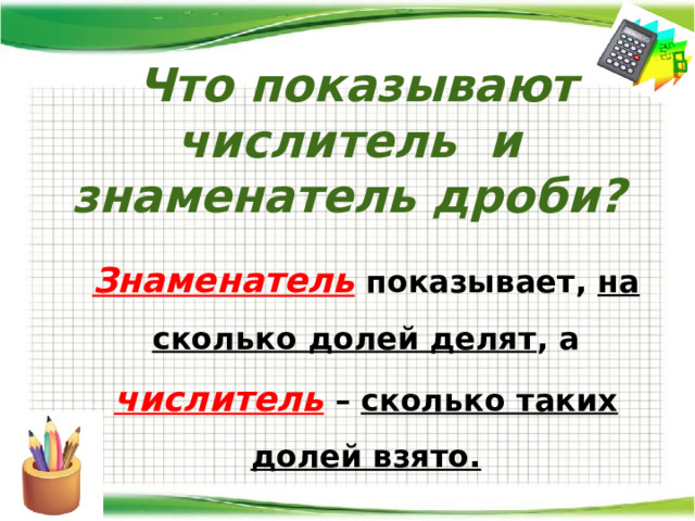 Что показывают числитель и знаменатель дроби?  Знаменатель показывает, на сколько долей делят , а числитель – сколько таких долей взято.  