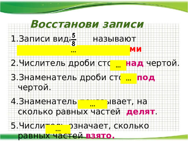  Восстанови записи Записи вида называют обыкновенными дробями  Числитель дроби стоит над чертой. Знаменатель дроби стоит под чертой. Знаменатель показывает, на сколько равных частей делят . Числитель означает, сколько равных частей взято. ... ... ... ... ... 