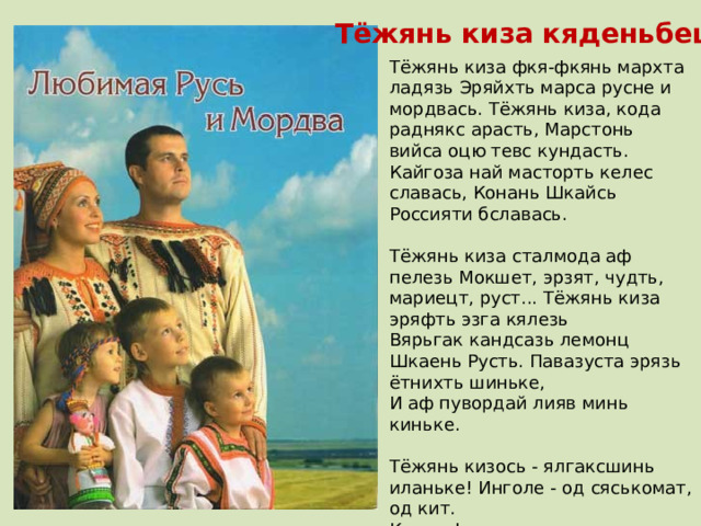 Тёжянь киза кяденьбецек Тёжянь киза фкя-фкянь мархта ладязь Эряйхть марса русне и мордвась. Тёжянь киза, кода раднякс арасть, Марстонь вийса оцю тевс кундасть. Кайгоза най масторть келес славась, Конань Шкайсь Россияти бславась.   Тёжянь киза сталмода аф пелезь Мокшет, эрзят, чудть, мариецт, руст... Тёжянь киза эряфть эзга кялезь Вярьгак кандсазь лемонц Шкаень Русть. Павазуста эрязь ётнихть шиньке, И аф пувордай лияв минь киньке.   Тёжянь кизось - ялгаксшинь иланьке! Инголе - од сяськомат, од кит. Катк аф шами вестевок минь шраньке, Кази эряфсь валда, мани шит. Марсот най Мордовиясь, Россиясь, Нацияньке - инь шумбрась и виись  В. Брындина. 