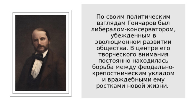 По своим политическим взглядам Гончаров был либералом-консерватором, убежденным в эволюционном развитии общества. В центре его творческого внимания постоянно находилась борьба между феодально-крепостническим укладом и враждебными ему ростками новой жизни. 