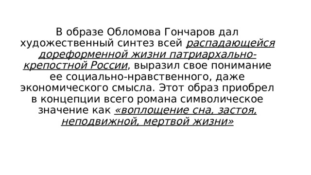 В образе Обломова Гончаров дал художественный синтез всей распадающейся дореформенной жизни патриархально-крепостной России , выразил свое понимание ее социально-нравственного, даже экономического смысла. Этот образ приобрел в концепции всего романа символическое значение как «воплощение сна, застоя, неподвижной, мертвой жизни» 