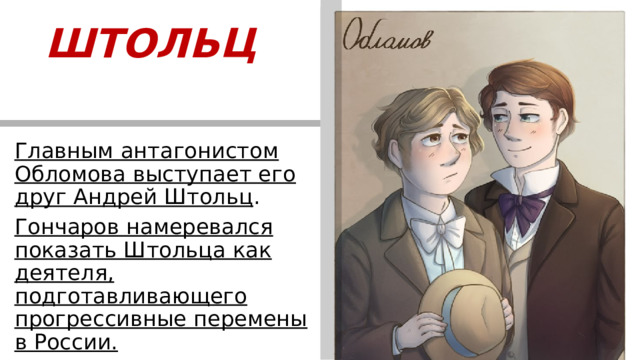 ШТОЛЬЦ   Главным антагонистом Обломова выступает его друг Андрей Штольц . Гончаров намеревался показать Штольца как деятеля, подготавливающего прогрессивные перемены в России.  