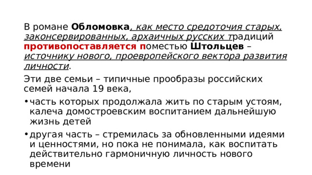 В романе Обломовка , как место средоточия старых, законсервированных, архаичных русских т радиций противопоставляется п оместью Штольцев – источнику нового, проевропейского вектора развития личности . Эти две семьи – типичные прообразы российских семей начала 19 века, часть которых продолжала жить по старым устоям, калеча домостроевским воспитанием дальнейшую жизнь детей другая часть – стремилась за обновленными идеями и ценностями, но пока не понимала, как воспитать действительно гармоничную личность нового времени 