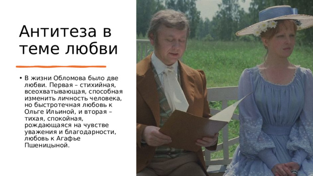 Антитеза в теме любви В жизни Обломова было две любви. Первая – стихийная, всеохватывающая, способная изменить личность человека, но быстротечная любовь к Ольге Ильиной, и вторая – тихая, спокойная, рождающаяся на чувстве уважения и благодарности, любовь к Агафье Пшеницыной. 