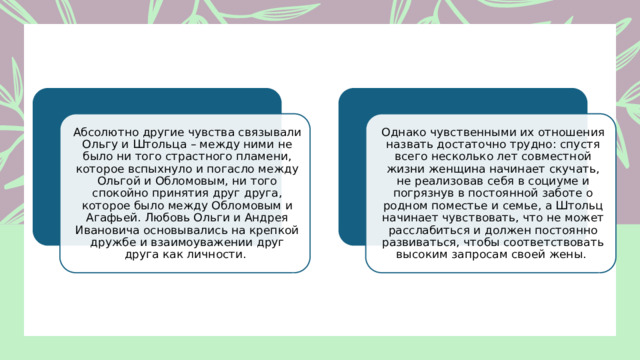 Абсолютно другие чувства связывали Ольгу и Штольца – между ними не было ни того страстного пламени, которое вспыхнуло и погасло между Ольгой и Обломовым, ни того спокойно принятия друг друга, которое было между Обломовым и Агафьей. Любовь Ольги и Андрея Ивановича основывались на крепкой дружбе и взаимоуважении друг друга как личности. Однако чувственными их отношения назвать достаточно трудно: спустя всего несколько лет совместной жизни женщина начинает скучать, не реализовав себя в социуме и погрязнув в постоянной заботе о родном поместье и семье, а Штольц начинает чувствовать, что не может расслабиться и должен постоянно развиваться, чтобы соответствовать высоким запросам своей жены. 