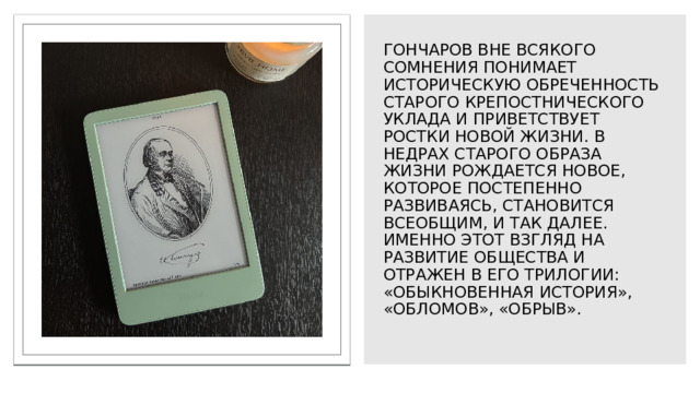 Гончаров вне всякого сомнения понимает историческую обреченность старого крепостнического уклада и приветствует ростки новой жизни. В недрах старого образа жизни рождается новое, которое постепенно развиваясь, становится всеобщим, и так далее. Именно этот взгляд на развитие общества и отражен в его трилогии: «Обыкновенная история», «Обломов», «Обрыв».   