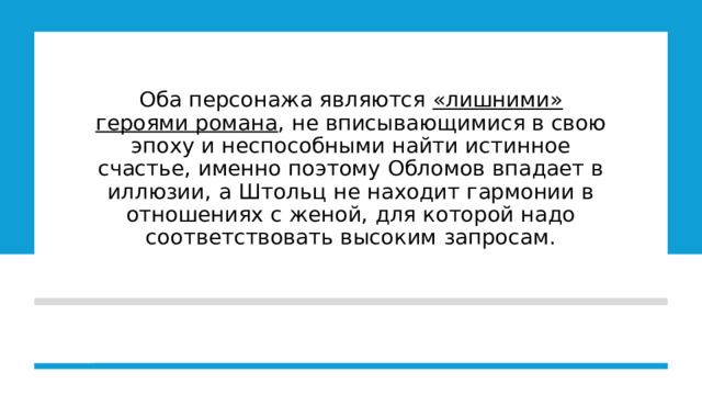 Оба персонажа являются «лишними» героями романа , не вписывающимися в свою эпоху и неспособными найти истинное счастье, именно поэтому Обломов впадает в иллюзии, а Штольц не находит гармонии в отношениях с женой, для которой надо соответствовать высоким запросам. 