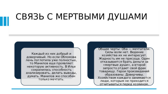 СВЯЗЬ С МЕРТВЫМИ ДУШАМИ   Каждый из них добрый и доверчивый. Но если Обломова лень поглотила уже полностью, то Манилов еще проявляет некоторую активность. В Илье сохранилась способность анализировать, делать выводы, думать. Манилов же способен только мечтать. Общие черты: Оба — мечтатели. Силы воли нет. Ведение хозяйства их не интересует. Жадность им не присуща. Один отказывается брать деньги за «мертвые души», а второй запросто отдает свой фрак товарищу. Герои произведений образованы. Доверчивы. Хозяйством каждого занимаются люди, которым не приходится отчитываться перед хозяином. 