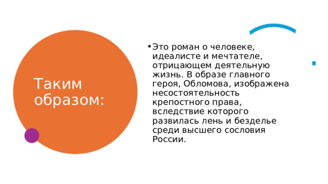 Таким образом: Это роман о человеке, идеалисте и мечтателе, отрицающем деятельную жизнь. В образе главного героя, Обломова, изображена несостоятельность крепостного права, вследствие которого развилась лень и безделье среди высшего сословия России. 