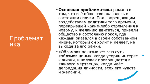 Основная проблематика романа в том, что всё общество оказалось в состоянии спячки. Под запрещающим воздействием политики того времени, перекрывшей какие-либо стремления к новому, к желанию двигаться, привели общество к состоянию покоя, где каждый оказался в своём собственном мирке, который он холит и лелеет, не выходя за его рамки. «Обломов» показывает всю суть «обломовщины», когда утерян интерес к жизни, и человек превращается в «живого мертвеца», когда идёт деградация личности, всех его чувств и желаний. Проблематика 