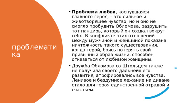 Проблема любви , коснувшаяся главного героя, – это сильное и животворящее чувство, но и оно не смогло пробудить Обломова, разрушить тот панцирь, который он создал вокруг себя. В конфликте этих отношений между мужчиной и женщиной показана ничтожность такого существования, когда герой, боясь потерять свой привычный образ жизни, способен отказаться от любимой женщины. Дружба Обломова со Штольцем также не получила своего дальнейшего развития, атрофировались все чувства. Ленивое и бездумное лежание на диване стало для героя единственной отрадой и счастьем.  проблематика 