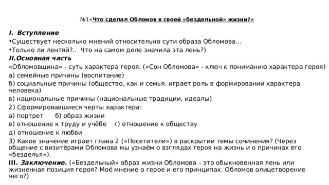 № 1« Что сделал Обломов в своей «бездельной» жизни?»   Вступление  Существует несколько мнений относительно сути образа Обломова… Только ли лентяй?.. Что на самом деле значила эта лень?) II.Основная часть «Обломовщина» - суть характера героя. («Сон Обломова» - ключ к пониманию характера героя) а) семейные причины (воспитание) б) социальные причины (общество, как и семья, играет роль в формировании характера человека) в) национальные причины (национальные традиции, идеалы) 2) Сформировавшиеся черты характера: а) портрет б) образ жизни в) отношение к труду и учёбе г) отношение к обществу д) отношение к любви 3) Какое значение играет глава 2 («Посетители») в раскрытии темы сочинения? (Через общение с визитёрами Обломова мы узнаём о взглядах героя на жизнь и о причинах его «безделья»). III. Заключение. («Бездельный» образ жизни Обломова – это обыкновенная лень или жизненная позиция героя? Моё мнение о герое и его принципах. Обломов олицетворение чего?) 