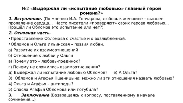 № 2 « Выдержал ли «испытание любовью» главный герой романа?»   1. Вступление . (По мнению И.А. Гончарова, любовь к женщине – высшее проявление сердца… Часто писатели «проверяют» своих героев любовью… Прошёл ли Обломов это испытание или нет?) 2. Основная часть. Представление Обломова о счастье и о возлюбленной. Обломов и Ольга Ильинская – поэзия любви. а) Развитие их взаимоотношений б) Отношение к любви у Ольги в) Почему это – любовь-поединок? г) Почему не сложились взаимоотношения? д) Выдержал ли испытание любовью Обломов? е) А Ольга? 3) Обломов и Агафья Пшеницына: можно ли эти отношения назвать любовью? 4) Ольга и Агафья – антиподы? 5) Спасла Агафья Обломова или погубила? 3. Заключение  (Возвращаясь к вопросу, поставленному в начале сочинения…) 