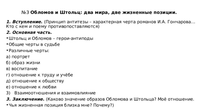 № 3 Обломов и Штольц: два мира, две жизненные позиции.   1. Вступление . (Принцип антитезы – характерная черта романов И.А. Гончарова…Кто с кем и поему противопоставляются) 2. Основная часть. Штольц и Обломов – герои-антиподы Общие черты в судьбе Различные черты: а) портрет б) образ жизни в) воспитание г) отношение к труду и учёбе д) отношение к обществу е) отношение к любви 3) Взаимоотношения и взаимовлияние 3. Заключение.  (Каково значение образов Обломова и Штольца? Моё отношение. Чья жизненная позиция близка мне? Почему?) 