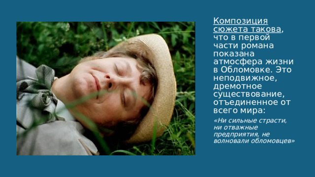 Композиция сюжета такова , что в первой части романа показана атмосфера жизни в Обломовке. Это неподвижное, дремотное существование, отъединенное от всего мира: «Ни сильные страсти, ни отважные предприятия, не волновали обломовцев» 