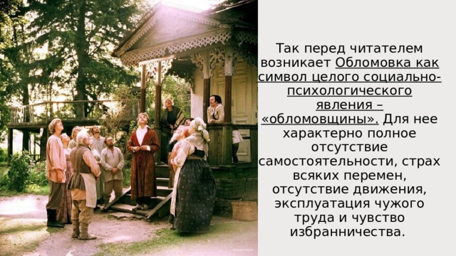 Так перед читателем возникает Обломовка как символ целого социально-психологического явления – «обломовщины». Для нее характерно полное отсутствие самостоятельности, страх всяких перемен, отсутствие движения, эксплуатация чужого труда и чувство избранничества. 