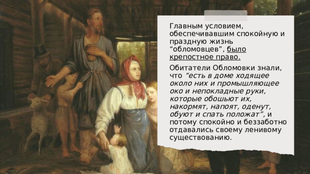 Главным условием, обеспечивавшим спокойную и праздную жизнь “обломовцев”, было крепостное право.  Обитатели Обломовки знали, что “есть в доме ходящее около них и промышляющее око и непокладные руки, которые обошьют их, накормят, напоят, оденут, обуют и спать положат”, и потому спокойно и беззаботно отдавались своему ленивому существованию. 