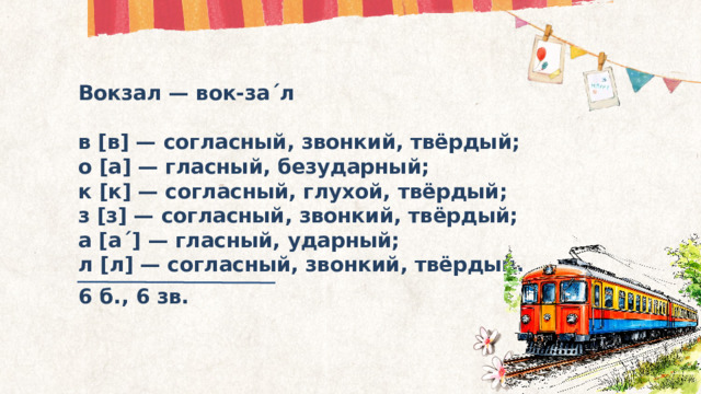 Вокзал — вок-за´л  в [в] — согласный, звонкий, твёрдый; о [а] — гласный, безударный; к [к] — согласный, глухой, твёрдый; з [з] — согласный, звонкий, твёрдый; а [а´] — гласный, ударный; л [л] — согласный, звонкий, твёрдый. 6 б., 6 зв.  