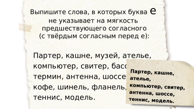 Партер, кашне, ателье, компьютер, свитер, антенна, шоссе, теннис, модель. Выпишите слова, в которых буква е  не указывает на мягкость предшествующего согласного (с твёрдым согласным перед е): Партер, кашне, музей, ателье, компьютер, свитер, бассейн, термин, антенна, шоссе, зебра, кофе, шинель, фланель, теннис, модель. 