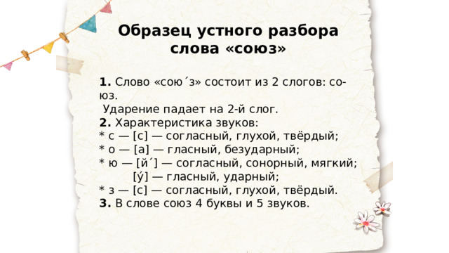 Образец устного разбора слова «союз» 1. Слово «сою ˊ з» состоит из 2 слогов: со-юз.  Ударение падает на 2-й слог. 2. Характеристика звуков: * с — [с] — согласный, глухой, твёрдый; * о — [а] — гласный, безударный; * ю — [й ˊ ] — согласный, сонорный, мягкий; [у́] — гласный, ударный; * з — [с] — согласный, глухой, твёрдый. 3. В слове союз 4 буквы и 5 звуков. 