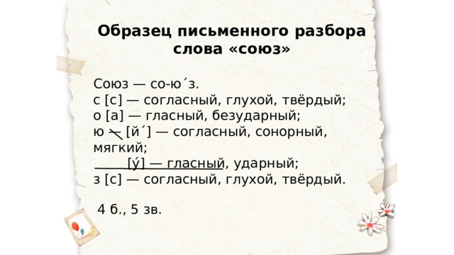 Образец письменного разбора слова «союз» Союз — со-ю ˊ з. с [с] — согласный, глухой, твёрдый; о [а] — гласный, безударный; ю — [й ˊ ] — согласный, сонорный, мягкий;  [у́] — гласный, ударный; з [с] — согласный, глухой, твёрдый.  4 б., 5 зв. 
