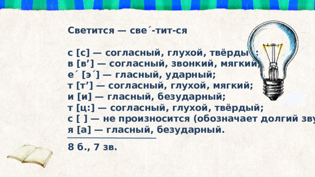 Светится — све´-тит-ся  с [с] — согласный, глухой, твёрдый; в [в’] — согласный, звонкий, мягкий; е´ [э´] — гласный, ударный; т [т’] — согласный, глухой, мягкий; и [и] — гласный, безударный; т [ц:] — согласный, глухой, твёрдый; с [ ] — не произносится (обозначает долгий звук [ц:]) я [а] — гласный, безударный. 8 б., 7 зв. 