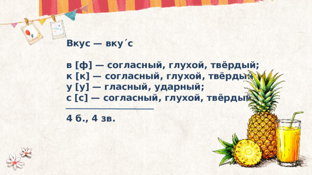 Вкус — вку ˊ с  в [ф] — согласный, глухой, твёрдый; к [к] — согласный, глухой, твёрдый; у [у] — гласный, ударный; с [с] — согласный, глухой, твёрдый. 4 б., 4 зв. 
