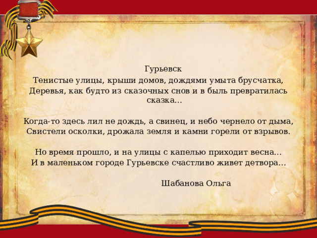  Гурьевск Тенистые улицы, крыши домов, дождями умыта брусчатка, Деревья, как будто из сказочных снов и в быль превратилась сказка… Когда-то здесь лил не дождь, а свинец, и небо чернело от дыма, Свистели осколки, дрожала земля и камни горели от взрывов. Но время прошло, и на улицы с капелью приходит весна… И в маленьком городе Гурьевске счастливо живет детвора…      Шабанова Ольга 