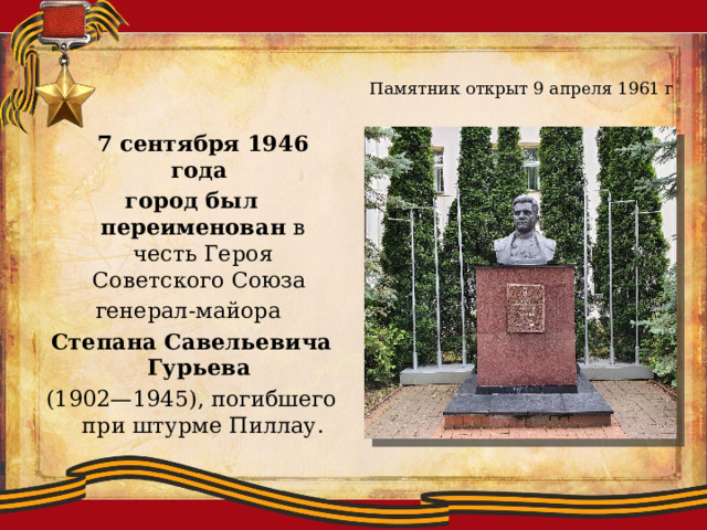Памятник открыт 9 апреля 1961 г  7 сентября 1946 года  город был переименован в честь Героя Советского Союза  генерал-майора  Степана Савельевича Гурьева  (1902—1945), погибшего при штурме Пиллау.   