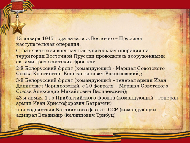  13 января 1945 года началась Восточно – Прусская наступательная операция.  Стратегическая военная наступательная операция на территории Восточной Пруссии проводилась вооруженными силами трех советских фронтов:  2-й Белорусский фронт (командующий - Маршал Советского Союза Константин Константинович Рокоссовский);  3-й Белорусский фронт (командующий – генерал армии Иван Данилович Черняховский, с 20 февраля – Маршал Советского Союза Александр Михайлович Василевский);  43-я армия 1-го Прибалтийского фронта (командующий – генерал армии Иван Христофорович Баграмян)  при содействии Балтийского флота СССР (командующий – адмирал Владимир Филиппович Трибуц) 