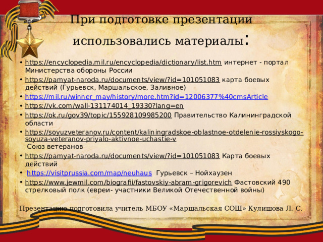 При подготовке презентации использовались материалы : https://encyclopedia.mil.ru/encyclopedia/dictionary/list.htm интернет - портал Министерства обороны России https://pamyat-naroda.ru/documents/view/?id=101051083 карта боевых действий (Гурьевск, Маршальское, Заливное) https://mil.ru/winner_may/history/more.htm?id=12006377%40cmsArticle https://vk.com/wall-131174014_19330?lang=en  https://ok.ru/gov39/topic/155928109985200 Правительство Калининградской области https://soyuzveteranov.ru/content/kaliningradskoe-oblastnoe-otdelenie-rossiyskogo-soyuza-veteranov-priyalo-aktivnoe-uchastie-v Союз ветеранов https://pamyat-naroda.ru/documents/view/?id=101051083 Карта боевых действий  https://visitprussia.com/map/neuhaus Гурьевск – Нойхаузен https://www.jewmil.com/biografii/fastovskiy-abram-grigorevich Фастовский 490 стрелковый полк (евреи- участники Великой Отечественной войны) Презентацию подготовила учитель МБОУ «Маршальская СОШ» Кулишова Л. С. 