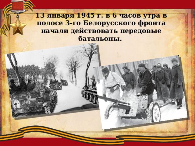 13 января 1945 г. в 6 часов утра в полосе 3-го Белорусского фронта начали действовать передовые батальоны. 