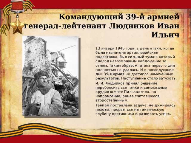 Командующий 39-й армией генерал-лейтенант Людников Иван Ильич   13 января 1945 года, в день атаки, когда была назначена артиллерийская подготовка, был сильный туман, который сделал невозможным наблюдение за огнём. Таким образом, атака первого дня полностью не удалась. И в последующие дни 39-я армия не достигла намеченных результатов. Наступление стало затухать.   И. И. Людников принял решение перебросить все танки и самоходные орудия южнее Пилькаллена, на направление, ранее считавшееся второстепенным.   Танкам поставлена задача: не дожидаясь пехоты, прорваться на тактическую глубину противника и развивать успех. 