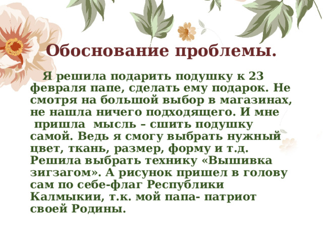 Обоснование проблемы.  Я решила подарить подушку к 23 февраля папе, сделать ему подарок. Не смотря на большой выбор в магазинах, не нашла ничего подходящего. И мне  пришла  мысль – сшить подушку самой. Ведь я смогу выбрать нужный цвет, ткань, размер, форму и т.д. Решила выбрать технику «Вышивка зигзагом». А рисунок пришел в голову сам по себе-флаг Республики Калмыкии, т.к. мой папа- патриот своей Родины. 