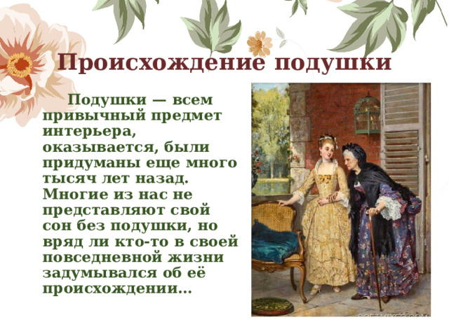 Происхождение подушки  Подушки — всем привычный предмет интерьера, оказывается, были придуманы еще много тысяч лет назад. Многие из нас не представляют свой сон без подушки, но вряд ли кто-то в своей повседневной жизни задумывался об её происхождении… 