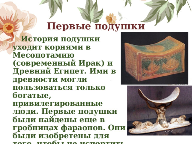 Первые подушки  История подушки уходит корнями в Месопотамию (современный Ирак) и Древний Египет. Ими в древности могли пользоваться только богатые, привилегированные люди. Первые подушки были найдены еще в гробницах фараонов. Они были изобретены для того, чтобы не испортить во сне замысловатую прическу, ни о каком комфорте речи тогда и не шло. 