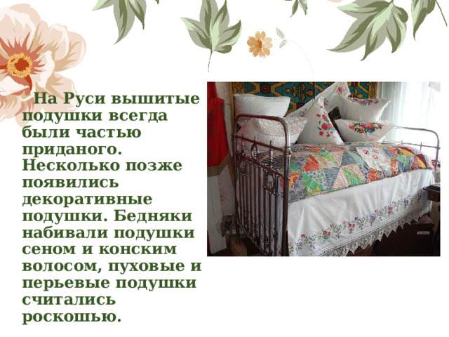  На Руси вышитые подушки всегда были частью приданого. Несколько позже появились декоративные подушки. Бедняки набивали подушки сеном и конским волосом, пуховые и перьевые подушки считались роскошью.   