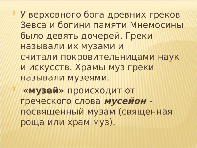 У верховного бога древних греков Зевса и богини памяти Мнемосины было девять дочерей. Греки называли их музами и  считали покровительницами наук и искусств. Храмы муз греки называли музеями.  «музей» происходит от греческого слова мусейон - посвященный музам (священная роща или храм муз).  