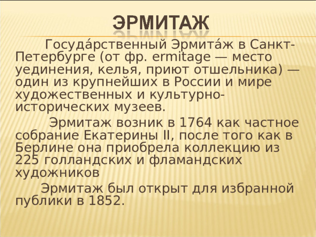  Госуда́рственный Эрмита́ж в Санкт-Петербурге (от фр. ermitage — место уединения, келья, приют отшельника) — один из крупнейших в России и мире художественных и культурно-исторических музеев.  Эрмитаж возник в 1764 как частное собрание Екатерины II , после того как в Берлине она приобрела коллекцию из 225 голландских и фламандских художников  Эрмитаж был открыт для избранной публики в 1852. 