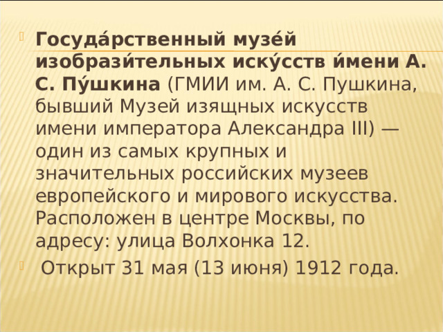 Госуда́рственный музе́й изобрази́тельных иску́сств и́мени А. С.  Пу́шкина (ГМИИ им. А. С. Пушкина, бывший Музей изящных искусств имени императора Александра III ) — один из самых крупных и значительных российских музеев европейского и мирового искусства. Расположен в центре Москвы, по адресу: улица Волхонка 12.  Открыт 31 мая (13 июня) 1912 года.  