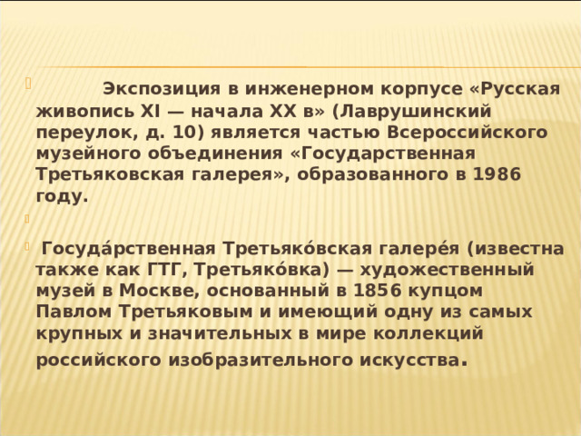  Экспозиция в инженерном корпусе «Русская живопись XI — начала XX в» (Лаврушинский переулок, д. 10) является частью Всероссийского музейного объединения «Государственная Третьяковская галерея», образованного в 1986 году.    Госуда́рственная Третьяко́вская галере́я (известна также как ГТГ, Третьяко́вка) — художественный музей в Москве, основанный в 1856 купцом Павлом Третьяковым и имеющий одну из самых крупных и значительных в мире коллекций российского изобразительного искусства . 