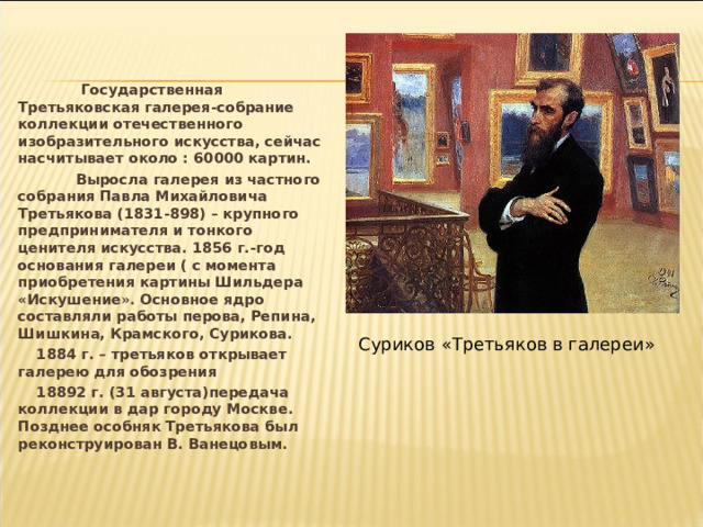  Государственная Третьяковская галерея-собрание коллекции отечественного изобразительного искусства, сейчас насчитывает около : 60000 картин.  Выросла галерея из частного собрания Павла Михайловича Третьякова (1831-898) – крупного предпринимателя и тонкого ценителя искусства. 1856 г.-год основания галереи ( с момента приобретения картины Шильдера «Искушение ». Основное ядро составляли работы перова, Репина, Шишкина, Крамского, Сурикова. 1884 г. – третьяков открывает галерею для обозрения 18892 г. (31 августа)передача коллекции в дар городу Москве. Позднее особняк Третьякова был реконструирован В. Ванецовым. Суриков «Третьяков в галереи» 