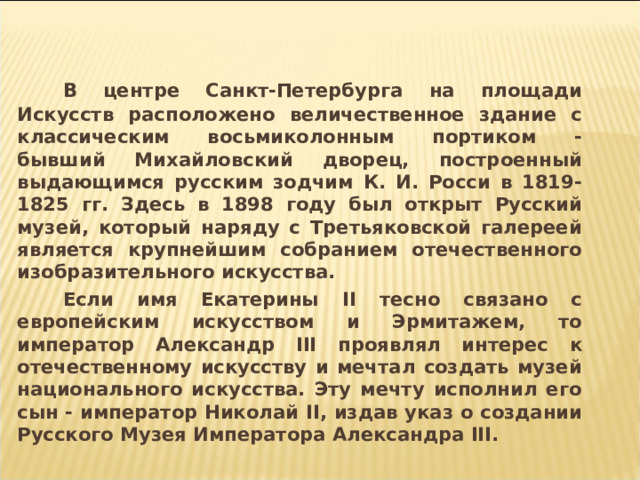  В центре Санкт-Петербурга на площади Искусств расположено величественное здание с классическим восьмиколонным портиком - бывший Михайловский дворец, построенный выдающимся русским зодчим К. И. Росси в 1819-1825 гг. Здесь в 1898 году был открыт Русский музей, который наряду с Третьяковской галереей является крупнейшим собранием отечественного изобразительного искусства.   Если имя Екатерины II тесно связано с европейским искусством и Эрмитажем, то император Александр III проявлял интерес к отечественному искусству и мечтал создать музей национального искусства. Эту мечту исполнил его сын - император Николай II , издав указ о создании Русского Музея Императора Александра III .  