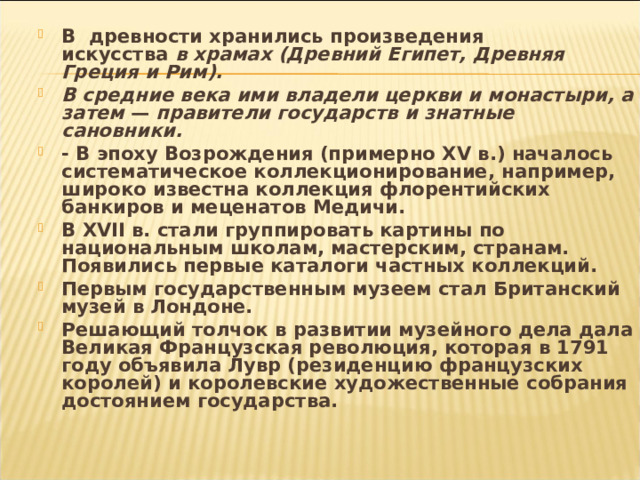 В древности хранились произведения  искусства в храмах (Древний Египет, Древняя Греция и Рим). В средние века ими владели церкви и монастыри, а затем — правители государств и знатные сановники. - В эпоху Возрождения (примерно XV в.) началось систематическое коллекционирование, например, широко известна коллекция флорентийских банкиров и меценатов Медичи. В XVII в. стали группировать картины по национальным школам, мастерским, странам. Появились первые каталоги частных коллекций. Первым государственным музеем стал Британский музей в Лондоне. Решающий толчок в развитии музейного дела дала Великая Французская революция, которая в 1791 году объявила Лувр (резиденцию французских королей) и королевские художественные соб­рания достоянием государства.  