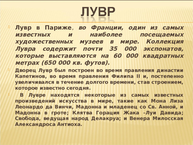 Лувр в Париже , во Франции, один из самых известных и наиболее посещаемых художественных музеев в мире. Коллекция Лувра содержит почти 35 000 экспонатов, которые выставляются на 60 000 квадратных метрах (650 000 кв. футов).   Дворец Лувр был построен во время правления династии Капетинов, во время правления Филипа II и, постепенно увеличивался в течение долгого времени, став строением, которое известно сегодня.  В Лувре находятся некоторые из самых известных произведений искусства в мире, такие как Мона Лиза Леонардо да Винчи, Мадонна и младенец со Св. Анной, и Мадонна в гроте; Клятва Горация Жака –Луи Давида; Свобода, ведущая народ Делакруа; и Венера Милосская Александроса Антиоха . 
