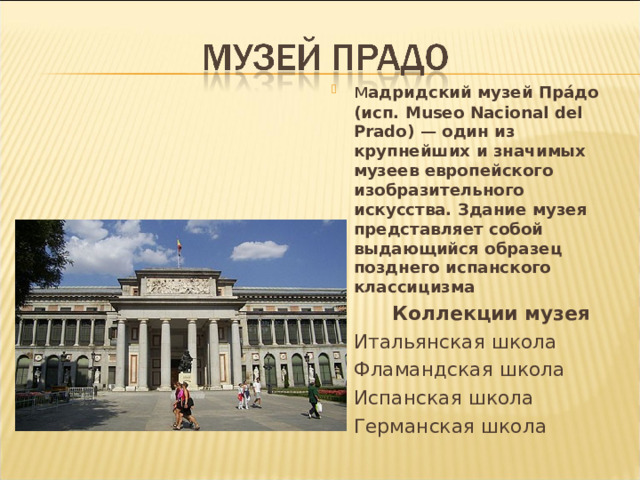 м адридский музей Пра́до (исп. Museo Nacional del Prado ) — один из крупнейших и значимых музеев европейского изобразительного искусства. Здание музея представляет собой выдающийся образец позднего испанского классицизма  Коллекции музея Итальянская школа Фламандская школа Испанская школа Германская школа 