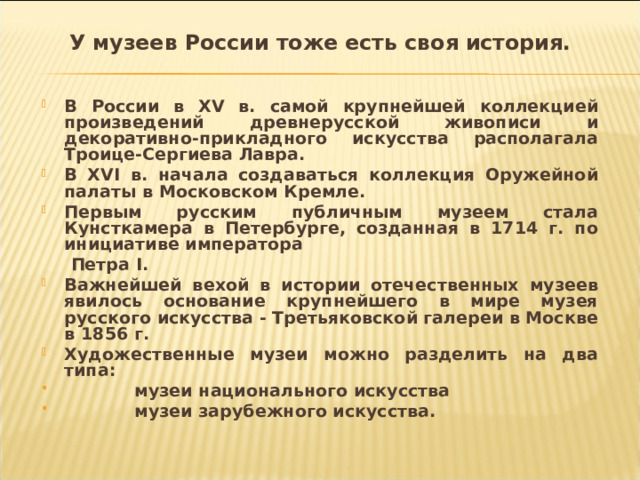 У музеев России тоже есть своя история.   В России в XV в. самой крупнейшей коллекцией произведений древнерусской живописи и декоративно-прикладного искусства располагала Троице-Сергиева Лавра. В XVI в. начала создаваться коллекция Оружейной палаты в Московском Кремле. Первым русским публичным музеем стала Кунсткамера в Петербурге, созданная в 1714 г. по инициативе императора  Петра I . Важнейшей вехой в истории отечественных музеев явилось основание крупнейшего в мире музея русского искусства - Третьяковской галереи в Москве в 1856 г. Художественные музеи можно разделить на два типа:  музеи национального искусства  музеи зарубежного искусства.  