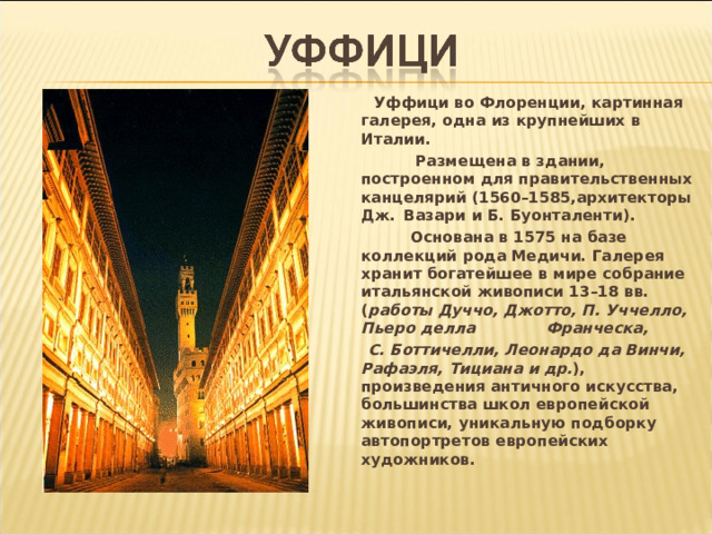  Уффици во Флоренции, картинная галерея, одна из крупнейших в Италии.  Размещена в здании, построенном для правительственных канцелярий (1560–1585,архитекторы Дж.   Вазари и Б. Буонталенти).  Основана в 1575 на базе коллекций рода Медичи. Галерея хранит богатейшее в мире собрание итальянской живописи 13–18 вв. ( работы Дуччо, Джотто, П. Уччелло, Пьеро делла  Франческа,  С. Боттичелли, Леонардо да Винчи, Рафаэля, Тициана и др. ), произведения античного искусства, большинства школ европейской живописи, уникальную подборку автопортретов европейских художников.  